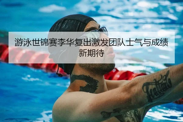 游泳世锦赛李华复出激发团队士气与成绩新期待